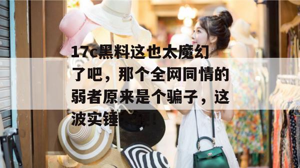 17c黑料这也太魔幻了吧，那个全网同情的弱者原来是个骗子，这波实锤太硬！