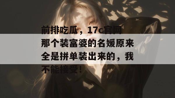 前排吃瓜，17c官网那个装富婆的名媛原来全是拼单装出来的，我不能接受！