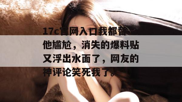 17c官网入口我都替他尴尬，消失的爆料贴又浮出水面了，网友的神评论笑死我了。