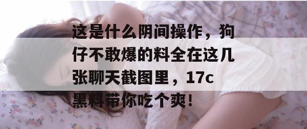 这是什么阴间操作，狗仔不敢爆的料全在这几张聊天截图里，17c黑料带你吃个爽！