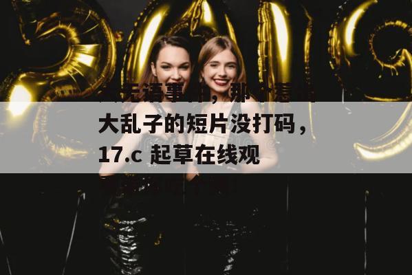 大无语事件,那个惹出大乱子的短片没打码,17.c 起草在线观看带你吃个爽!