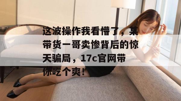 这波操作我看懵了，某带货一哥卖惨背后的惊天骗局，17c官网带你吃个爽！