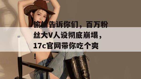 偷偷告诉你们,百万粉丝大V人设彻底崩塌,17c官网带你吃个爽!