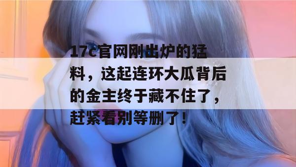 17c官网刚出炉的猛料，这起连环大瓜背后的金主终于藏不住了，赶紧看别等删了！