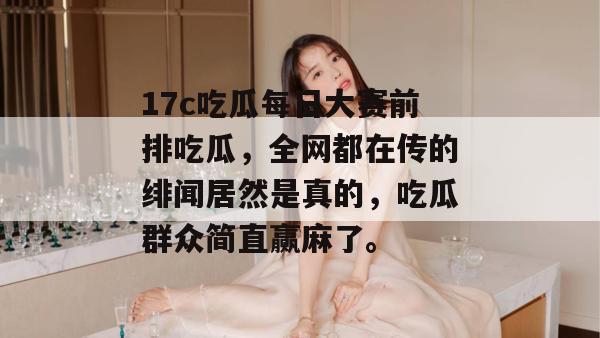 17c吃瓜每日大赛前排吃瓜，全网都在传的绯闻居然是真的，吃瓜群众简直赢麻了。