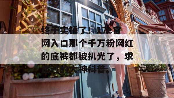 终于实锤了！17c官网入口那个千万粉网红的底裤都被扒光了，求路过的大神科普。