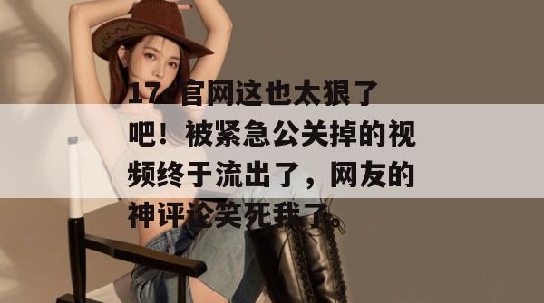 17c官网这也太狠了吧！被紧急公关掉的视频终于流出了，网友的神评论笑死我了。