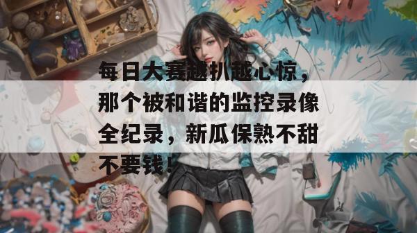 每日大赛越扒越心惊，那个被和谐的监控录像全纪录，新瓜保熟不甜不要钱！