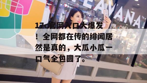 17c官网入口大爆发！全网都在传的绯闻居然是真的，大瓜小瓜一口气全包圆了。