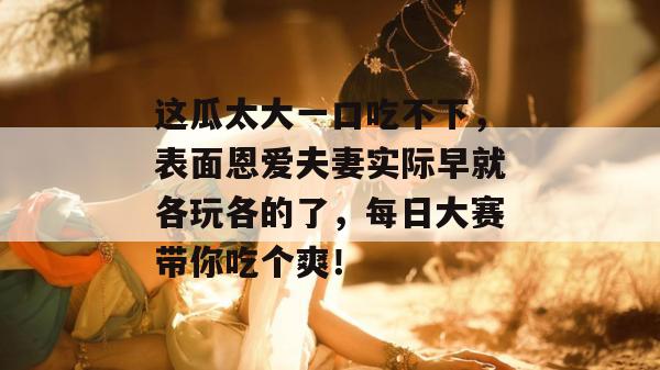这瓜太大一口吃不下，表面恩爱夫妻实际早就各玩各的了，每日大赛带你吃个爽！
