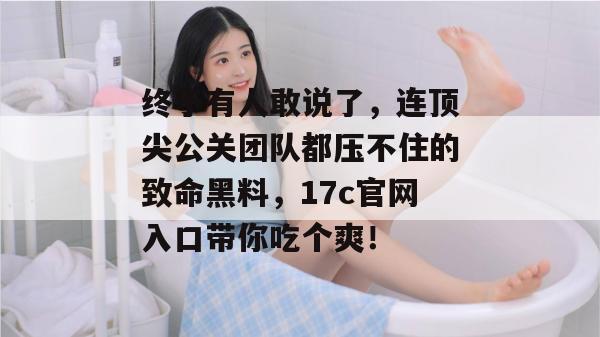 终于有人敢说了，连顶尖公关团队都压不住的致命黑料，17c官网入口带你吃个爽！