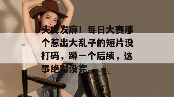 头皮发麻！每日大赛那个惹出大乱子的短片没打码，蹲一个后续，这事绝对没完。