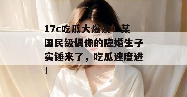 17c吃瓜大爆发！某国民级偶像的隐婚生子实锤来了，吃瓜速度进！