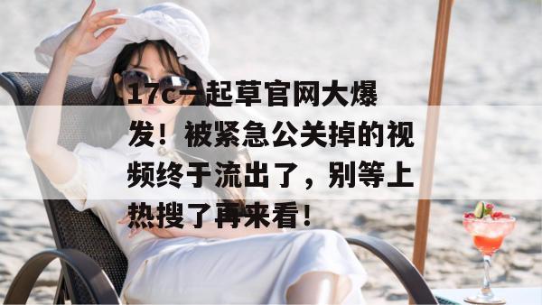 17c一起草官网大爆发！被紧急公关掉的视频终于流出了，别等上热搜了再来看！