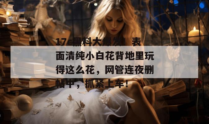 17c黑料大爆发！表面清纯小白花背地里玩得这么花，网管连夜删帖中，抓紧上车！