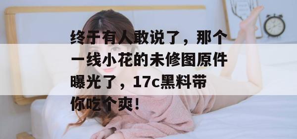终于有人敢说了，那个一线小花的未修图原件曝光了，17c黑料带你吃个爽！