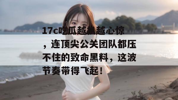 17c吃瓜越扒越心惊，连顶尖公关团队都压不住的致命黑料，这波节奏带得飞起！