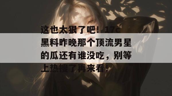 这也太狠了吧！17c黑料昨晚那个顶流男星的瓜还有谁没吃，别等上热搜了再来看！