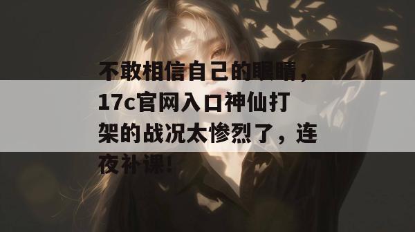 不敢相信自己的眼睛，17c官网入口神仙打架的战况太惨烈了，连夜补课！