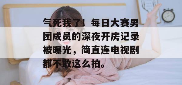气死我了！每日大赛男团成员的深夜开房记录被曝光，简直连电视剧都不敢这么拍。