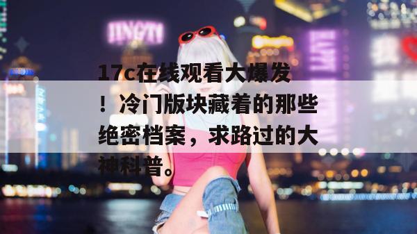 17c在线观看大爆发！冷门版块藏着的那些绝密档案，求路过的大神科普。