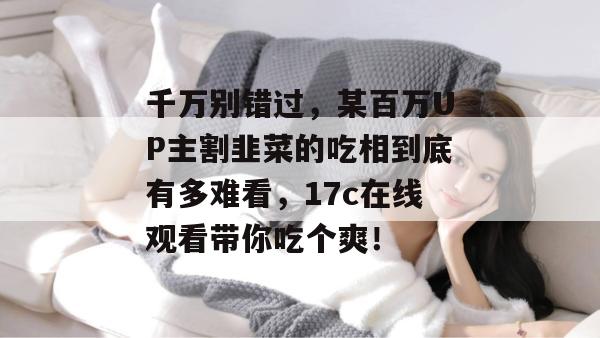 千万别错过，某百万UP主割韭菜的吃相到底有多难看，17c在线观看带你吃个爽！