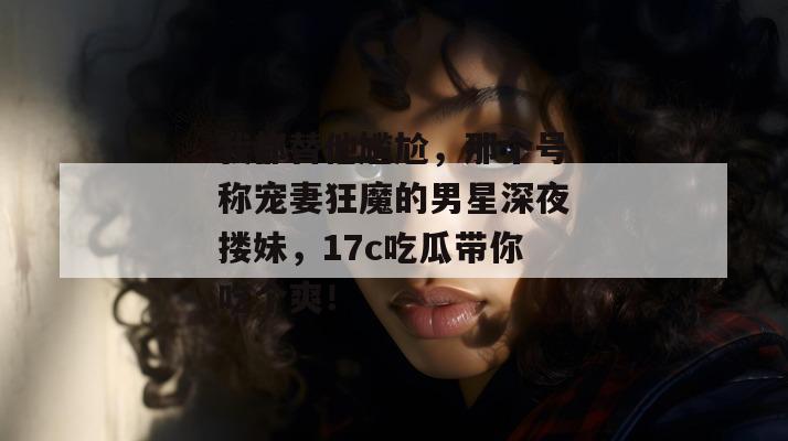 我都替他尴尬，那个号称宠妻狂魔的男星深夜搂妹，17c吃瓜带你吃个爽！