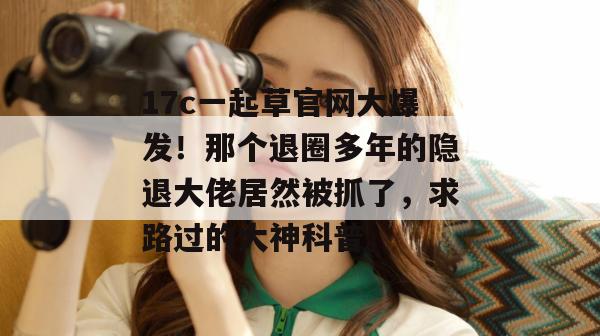 17c一起草官网大爆发！那个退圈多年的隐退大佬居然被抓了，求路过的大神科普。