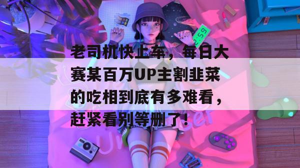 老司机快上车，每日大赛某百万UP主割韭菜的吃相到底有多难看，赶紧看别等删了！