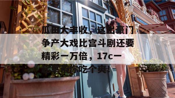 瓜田大丰收，这出豪门争产大戏比宫斗剧还要精彩一万倍，17c一起草带你吃个爽！