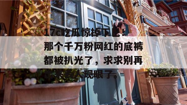 17c吃瓜惊掉下巴！那个千万粉网红的底裤都被扒光了，求求别再出来丢人现眼了。