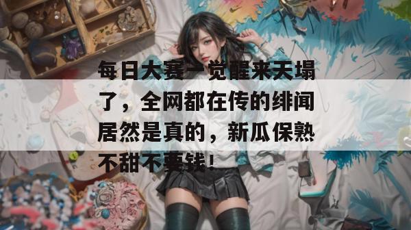 每日大赛一觉醒来天塌了，全网都在传的绯闻居然是真的，新瓜保熟不甜不要钱！