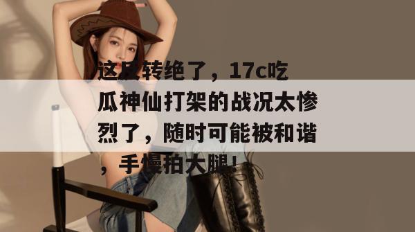 这反转绝了，17c吃瓜神仙打架的战况太惨烈了，随时可能被和谐，手慢拍大腿！